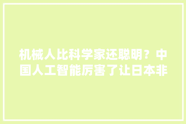 机械人比科学家还聪明？中国人工智能厉害了让日本非分特殊眼红_人工智能_技巧 智能写作