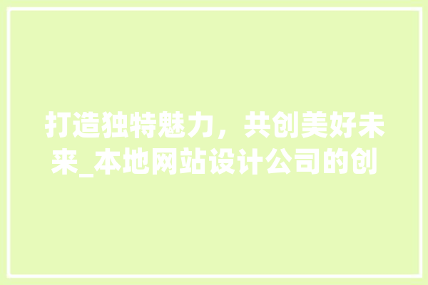 打造独特魅力，共创美好未来_本地网站设计公司的创新之路 智能写作