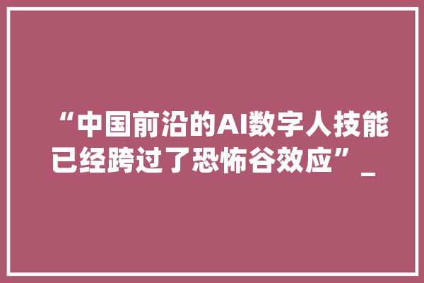 “中国前沿的AI数字人技能已经跨过了恐怖谷效应”_数字_本身的 云服务