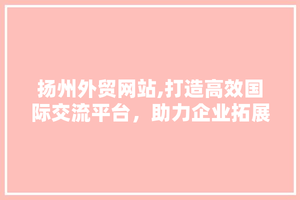 扬州外贸网站,打造高效国际交流平台，助力企业拓展全球市场