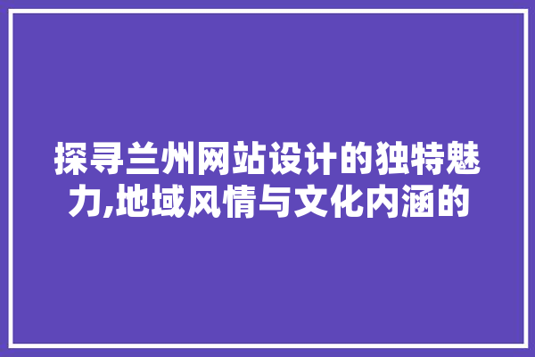 探寻兰州网站设计的独特魅力,地域风情与文化内涵的完美融合