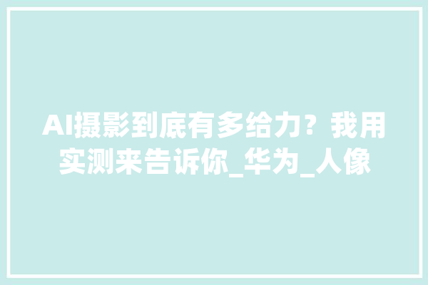 AI摄影到底有多给力？我用实测来告诉你_华为_人像