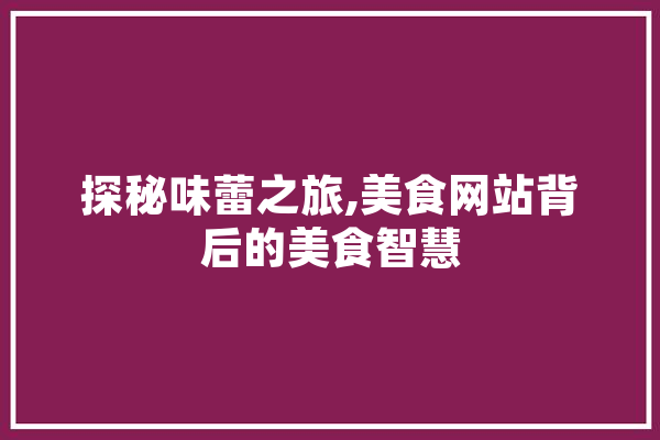探秘味蕾之旅,美食网站背后的美食智慧 AI快讯