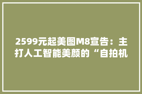 2599元起美图M8宣告：主打人工智能美颜的“自拍机械人”_美图_手机 智能助手