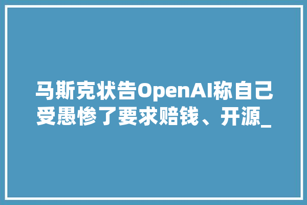 马斯克状告OpenAI称自己受愚惨了要求赔钱、开源_微软_马斯克