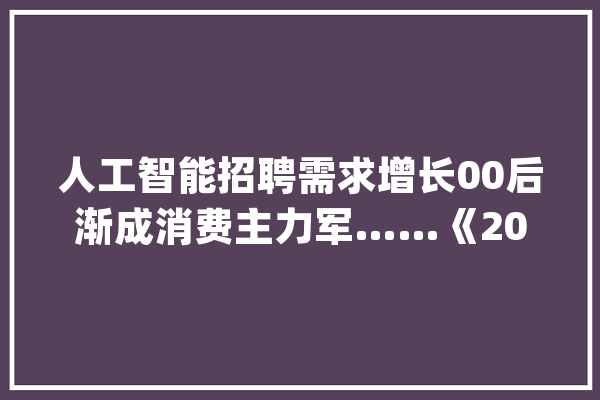 人工智能招聘需求增长00后渐成消费主力军……《2024年二季度人才市场热点快报》宣告_行业_人工智能 科技快讯