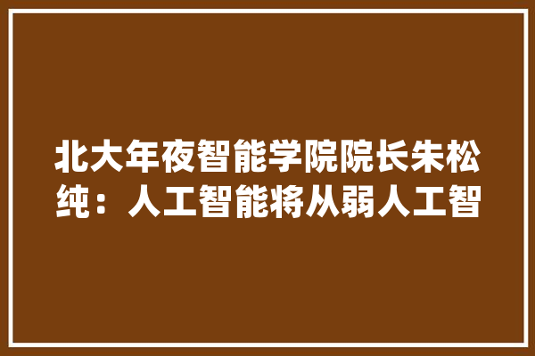 北大年夜智能学院院长朱松纯：人工智能将从弱人工智能向通用人工智能转化_智能_学科 智能问答