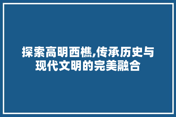 探索高明西樵,传承历史与现代文明的完美融合