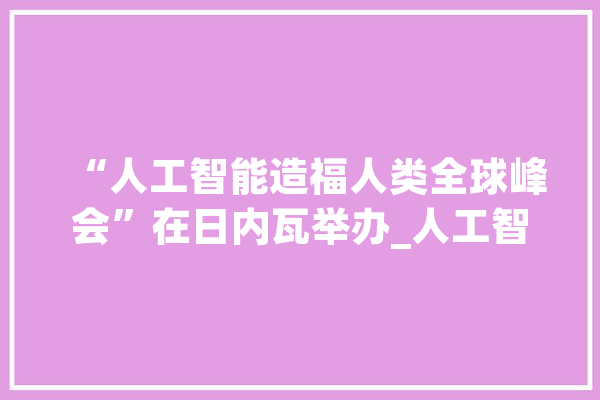 “人工智能造福人类全球峰会”在日内瓦举办_人工智能_全球 智能助手