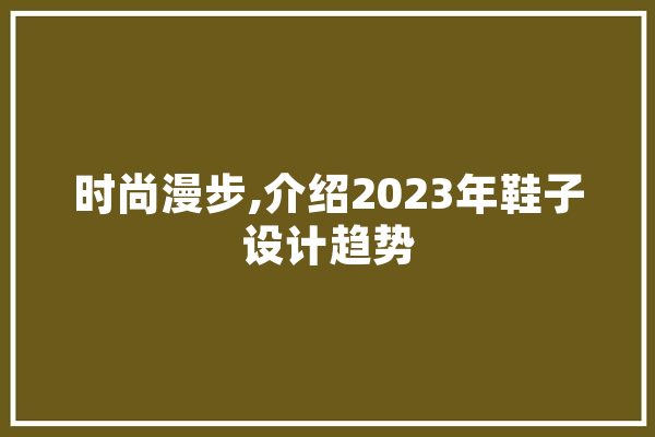 时尚漫步,介绍2023年鞋子设计趋势