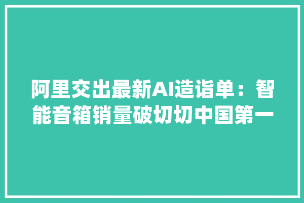 阿里交出最新AI造诣单：智能音箱销量破切切中国第一全球第三_量子_阿里 智能助手