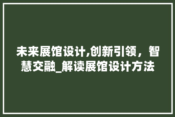 未来展馆设计,创新引领，智慧交融_解读展馆设计方法网站新篇章