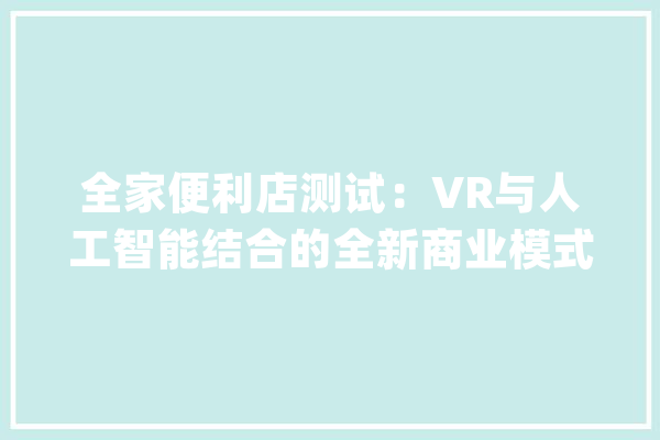全家便利店测试：VR与人工智能结合的全新商业模式_方便店_商号 智能问答
