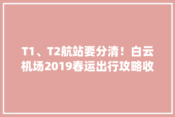 T1、T2航站要分清！白云机场2019春运出行攻略收好不谢_白云机场_乘客 云服务