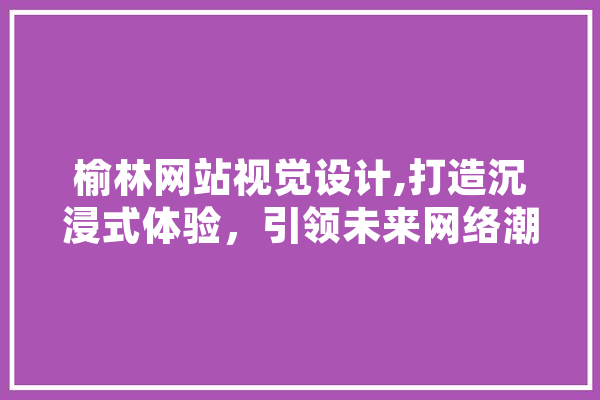 榆林网站视觉设计,打造沉浸式体验，引领未来网络潮流