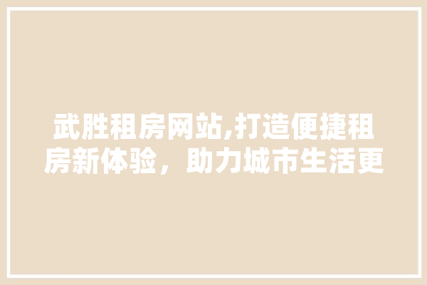 武胜租房网站,打造便捷租房新体验，助力城市生活更美好 智能写作