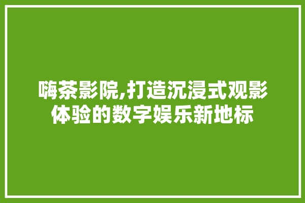 嗨茶影院,打造沉浸式观影体验的数字娱乐新地标