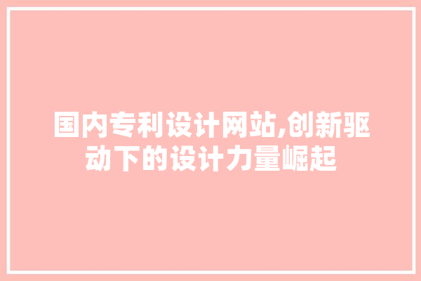 国内专利设计网站,创新驱动下的设计力量崛起