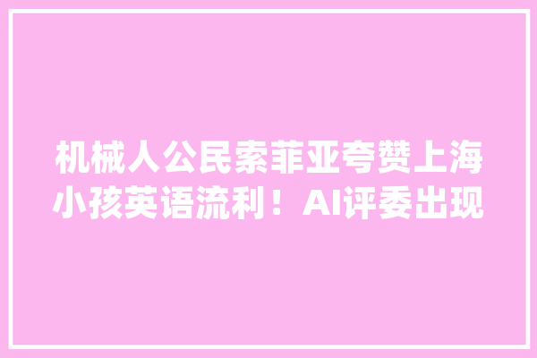 机械人公民索菲亚夸赞上海小孩英语流利！AI评委出现后人工智能在教诲领域若何落地？_索菲亚_安然 文字写作