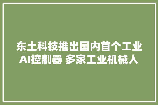 东土科技推出国内首个工业AI控制器 多家工业机械人厂商构造AI_机械人_工业