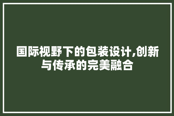 国际视野下的包装设计,创新与传承的完美融合