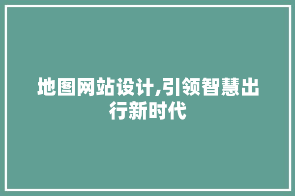 地图网站设计,引领智慧出行新时代 智能写作