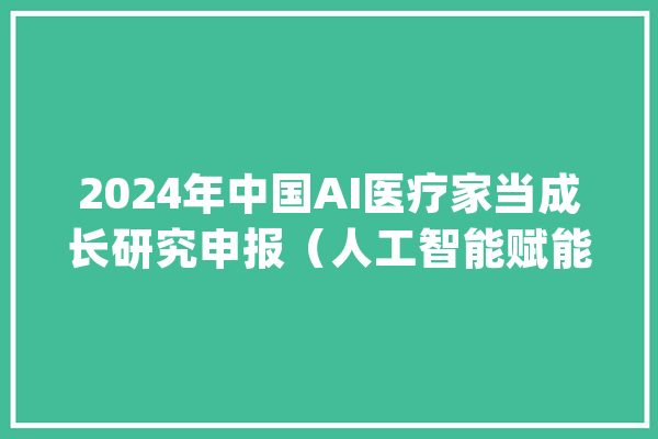 2024年中国AI医疗家当成长研究申报（人工智能赋能医疗行业）_医疗_申报
