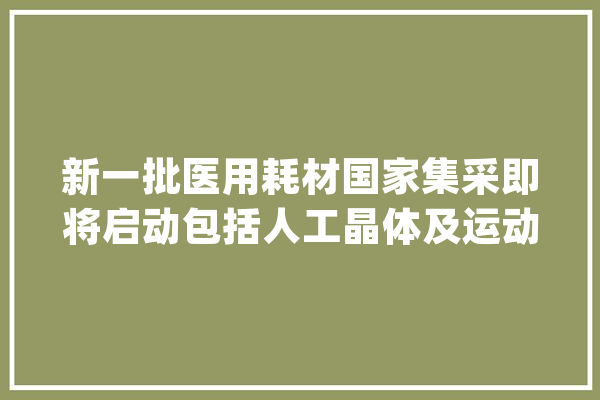 新一批医用耗材国家集采即将启动包括人工晶体及运动医学两类耗材_晶体_采购 AI简讯