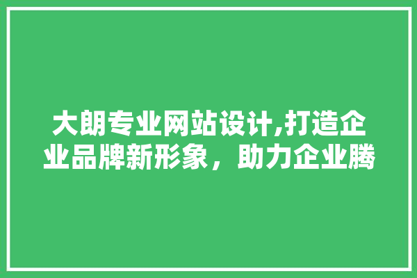 大朗专业网站设计,打造企业品牌新形象，助力企业腾飞 智能写作