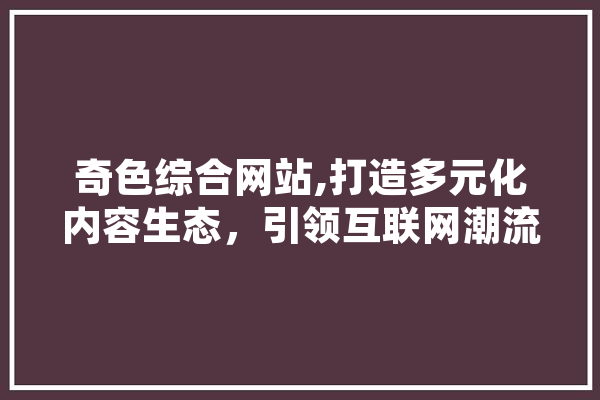 奇色综合网站,打造多元化内容生态，引领互联网潮流 文字写作
