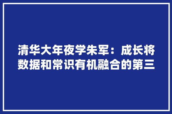 清华大年夜学朱军：成长将数据和常识有机融合的第三代人工智新范式以提高内在安然性_人工智能_模子 智能写作