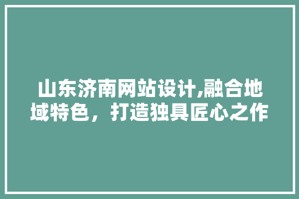 山东济南网站设计,融合地域特色，打造独具匠心之作