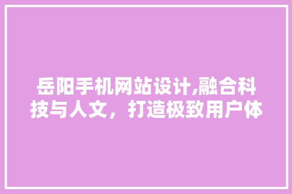 岳阳手机网站设计,融合科技与人文，打造极致用户体验 智能写作