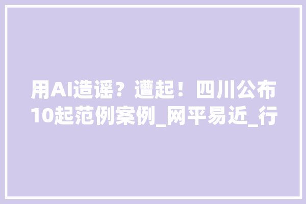 用AI造谣？遭起！四川公布10起范例案例_网平易近_行动人