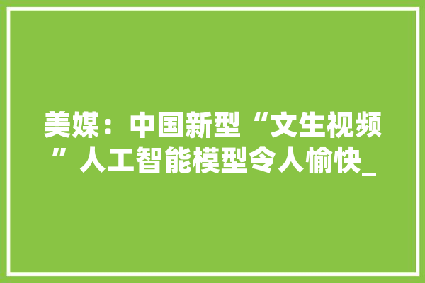 美媒：中国新型“文生视频”人工智能模型令人愉快_视频_快手