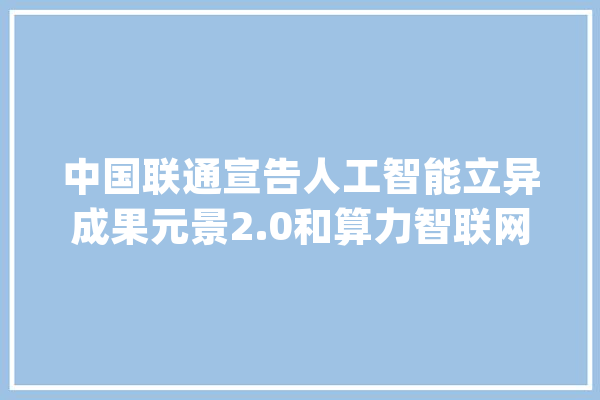 中国联通宣告人工智能立异成果元景2.0和算力智联网_中国联通_人工智能