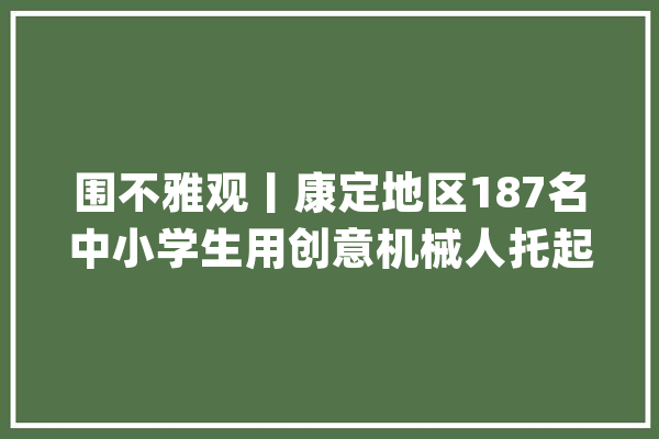 围不雅观丨康定地区187名中小学生用创意机械人托起科技梦_青少年_科学 AI简讯