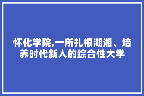 怀化学院,一所扎根湖湘、培养时代新人的综合性大学