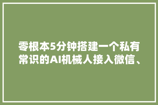 零根本5分钟搭建一个私有常识的AI机械人接入微信、抖音和飞书_机械人_常识库 云服务