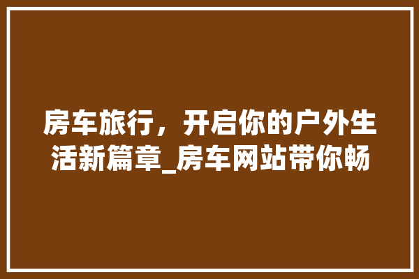 房车旅行，开启你的户外生活新篇章_房车网站带你畅游天地
