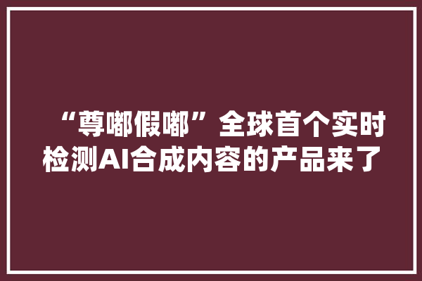 “尊嘟假嘟”全球首个实时检测AI合成内容的产品来了_视频_及时 智能问答