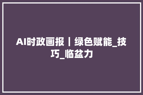 AI时政画报｜绿色赋能_技巧_临盆力 智能写作