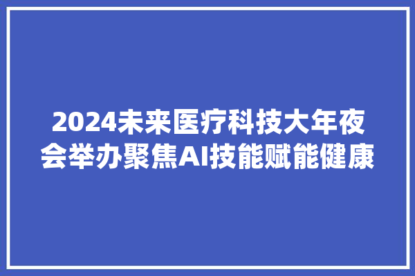 2024未来医疗科技大年夜会举办聚焦AI技能赋能健康_医疗_技巧 智能助手