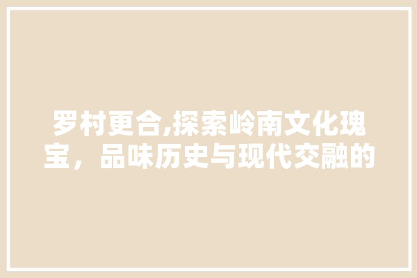 罗村更合,探索岭南文化瑰宝，品味历史与现代交融的韵味