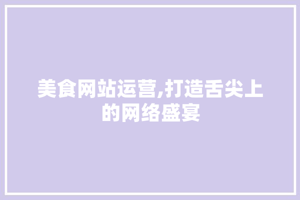 美食网站运营,打造舌尖上的网络盛宴