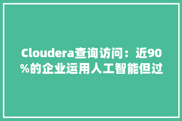 Cloudera查询访问：近90%的企业运用人工智能但过时的根本举动办法和员工技能差距阻碍了其充分发挥效益_人工智能_数据 计算机