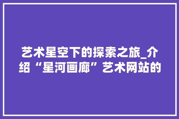 艺术星空下的探索之旅_介绍“星河画廊”艺术网站的魅力