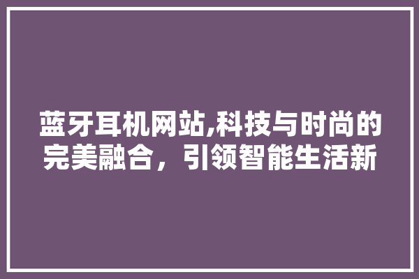 蓝牙耳机网站,科技与时尚的完美融合，引领智能生活新潮流