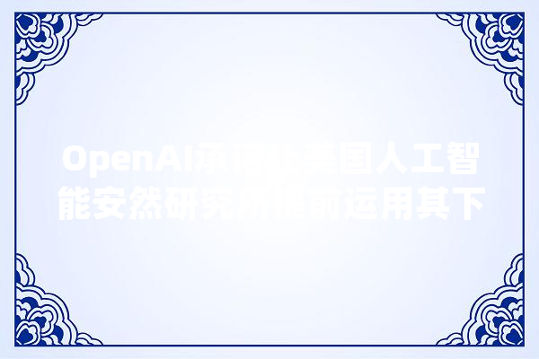 OpenAI承诺让美国人工智能安然研究所提前运用其下一个模型_人工智能_阿尔 绘影字幕