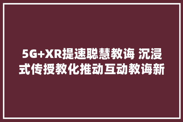 5G+XR提速聪慧教诲 沉浸式传授教化推动互动教诲新变革_技巧_中国电信